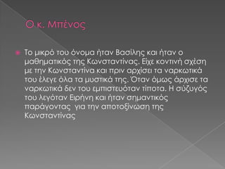  Το μικρό του όνομα ήταν Βασίλης και ήταν ο
μαθηματικός της Κωνσταντίνας. Είχε κοντινή σχέση
με την Κωνσταντίνα και πριν αρχίσει τα ναρκωτικά
του έλεγε όλα τα μυστικά της. Όταν όμως άρχισε τα
ναρκωτικά δεν του εμπιστευόταν τίποτα. Η σύζυγός
του λεγόταν Ειρήνη και ήταν σημαντικός
παράγοντας για την αποτοξίνωση της
Κωνσταντίνας
 