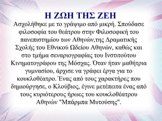 Η ΖΩΗ ΤΗΣ ΖΕΗ
Αζρνιήζεθε κε ην γξάςηκν από κηθξή. ΢πνύδαζε
θηινζνθία ηνπ ζεάηξνπ ζηελ Φηινζνθηθή ηνπ
παλεπηζηεκίνπ ησλ Αζελώλ,ηεο Γξακαηηθήο
΢ρνιήο ηνπ Δζληθνύ Χδείνπ Αζελώλ, θαζώο θαη
ζην ηκήκα ζελαξηνγξαθίαο ηνπ Ηλζηηηνύηνπ
Κηλεκαηνγξάθνπ ηεο Μόζραο. Όηαλ ήηαλ καζήηξηα
γπκλαζίνπ, άξρηζε λα γξάθεη έξγα γηα ην
θνπθινζέαηξν. Έλαο από ηνπο ραξαθηήξεο πνπ
δεκηνύξγεζε, ν Κινύβηνο, έγηλε κεηέπεηηα έλαο από
ηνπο θπξηόηεξνπο ήξσεο ηνπ θνπθινζέαηξνπ
Αζελώλ "Μπάξκπα Μπηνύζεο".
 