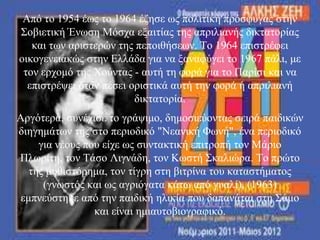 Από ην 1954 έσο ην 1964 έδεζε σο πνιηηηθή πξόζθπγαο ζηελ
΢νβηεηηθή Έλσζε Μόζρα εμαηηίαο ηεο απξηιηαλήο δηθηαηνξίαο
θαη ησλ αξηζηεξώλ ηεο πεπνηζήζεσλ. Σν 1964 επηζηξέθεη
νηθνγελεηαθώο ζηελ Διιάδα γηα λα μαλαθύγεη ην 1967 πάιη, κε
ηνλ εξρνκό ηεο Υνύληαο - απηή ηε θνξά γηα ην Παξίζη θαη λα
επηζηξέςεη όηαλ πέζεη νξηζηηθά απηή ηελ θνξά ή απξηιηαλή
δηθηαηνξία.
Αξγόηεξα, ζπλέρηζε ην γξάςηκν, δεκνζηεύνληαο ζεηξά παηδηθώλ
δηεγεκάησλ ηεο ζην πεξηνδηθό "Νεαληθή Φσλή", έλα πεξηνδηθό
γηα λένπο πνπ είρε σο ζπληαθηηθή επηηξνπή ηνλ Μάξην
Πισξίηε, ηνλ Σάζν Ληγλάδε, ηνλ Κσζηή ΢θαιηώξα. Σν πξώην
ηεο κπζηζηόξεκα, ηνλ ηίγξε ζηε βηηξίλα ηνπ θαηαζηήκαηνο
(γλσζηόο θαη σο αγξηόγαηα θάησ από γπαιί), (1963)
εκπλεύζηεθε από ηελ παηδηθή ειηθία πνπ δαπαλάηαη ζηε ΢άκν
θαη είλαη εκηαπηνβηνγξαθηθό.
 