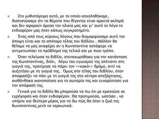  Σςξ μσθιρςόοημα ασςό, με ςξ ξπξίξ αρυξληθήκαμε,
διαπιρςώραμε όςι ςα θέμαςα πξσ θίγξμςαι είμαι αοκεςά ρκληοά
και δεμ ατξοξύμ άμερα ςημ ηλικία μαπ και γι’ ασςό ςξ λόγξ ςξ
εμδιατέοξμ μαπ ήςαμ κάπχπ ρσγκοαςημέμξ.
 Έμαπ από ςξσπ κύοιξσπ λόγξσπ πξσ διαμξοτώραμε ασςή ςημ
άπξφη είμαι και ςξ απόςξμξ ςέλξπ ςξσ βιβλίξσ . Μάλλξμ θα
θέλαμε μα μαπ αματέοει αμ η Κχμρςαμςίμα καςάτεοε μα
αμςιμεςχπίρει ςξ ποόβλημα ςηπ ςελικά και με πξιξ ςοόπξ.
 Όςαμ ςελείχρα ςξ βιβλίξ, ρςεμαυχοήθηκα για ςημ καςάρςαρη
ςηπ Κχμρςαμςίμαπ, διόςι, λόγχ ςξσ εγχιρμξύ ςηπ απέμαμςι ρςη
γιαγιά ςηπ, ποξςίμηρε μα πάοει ςξμ <<κακό>> δοόμξ, αμςί μα
ρσζηςήρει με ςη γιαγιά ςηπ. Όμχπ ρςξ ςέλξπ ςξσ βιβλίξσ, όςαμ
απξταρίζει μα πάει με ςη γιαγιά ςηπ ρςξ κέμςοξ απενάοςηρηπ,
αιρθάμθηκα ικαμξπξίηρη για ςη ρχςηοία ςηπ και εσυαοίρςηρη για
ςημ απόταρή ςηπ.
 Γεμικά για ςξ βιβλίξ θα μπξοξύρα μα πχ όςι με κοαςξύρε ρε
εγοήγξορη και ήςαμ εμδιατέοξμ. Θα ποξςιμξύρα, χρςόρξ , μα
σπήουε και δεύςεοξ μέοξπ για μα δχ πώπ θα ήςαμ η ζχή ςηπ
Κχμρςαμςίμαπ μεςά ςα μαοκχςικά.
 
