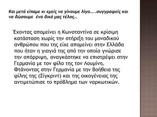 Έυξμςαπ απξμείμει η Κχμρςαμςίμα ρε κοίριμη
καςάρςαρη υχοίπ ςημ ρςήοινη ςξσ μξμαδικξύ
αμθοώπξσ πξσ ςηπ είυε απξμείμει ρςημ Δλλάδα
πξσ ήςαμ η γιαγιά ςηπ από ςημ ξπξία γμώοιρε
ςημ απόοοιφη, αμαγκάρςηκε μα επιρςοέφει ρςημ
Γεομαμία με ςξμ τίλξ ςηπ ςξμ Λξσμίμη.
Φςάμξμςαπ ρςημ Γεομαμία με ςημ βξήθεια ςηπ
τίληπ ςηπ (Σίγκοιμς) και ςηπ ξικξγέμειαπ ςηπ
αμςιμεςώπιρε ςξ ποόβλημα ςχμ μαοκχςικώμ.
 