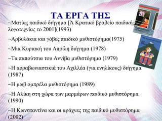 ΤΑ ΕΡΓΑ ΤΗΣ
~Μαηίαο παηδηθό δηήγεκα [Ά Κξαηηθό βξαβείν παηδηθήο
ινγνηερλίαο ην 2001](1993)
~Αξβπιάθηα θαη γόβεο παηδηθό κπζηζηόξεκα(1975)
~Μηα Κπξηαθή ηνπ Απξίιε δηήγεκα (1978)
~Σα παπνύηζηα ηνπ Αλλίβα κπζηζηόξεκα (1979)
~Ζ αξξαβσληαζηηθηά ηνπ Αρηιιέα (γηα ελειίθνπο) δηήγεκα
(1987)
~Ζ κσβ νκπξέια κπζηζηόξεκα (1989)
~Ζ Αιίθε ζηε ρώξα ησλ καξκάξσλ παηδηθό κπζηζηόξεκα
(1990)
~Ζ Κσλζηαληίλα θαη νη αξάρλεο ηεο παηδηθό κπζηζηόξεκα
(2002)
 