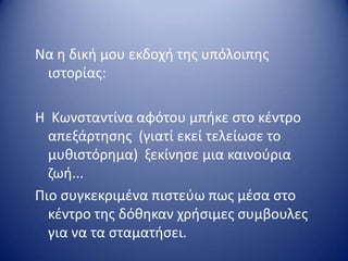 Να θ δικι μου εκδοχι τθσ υπόλοιπθσ
ιςτορίασ:
Η Κωνςταντίνα αφότου μπικε ςτο κζντρο
απεξάρτθςθσ (γιατί εκεί τελείωςε το
μυκιςτόρθμα) ξεκίνθςε μια καινοφρια
ηωι...
Πιο ςυγκεκριμζνα πιςτεφω πωσ μζςα ςτο
κζντρο τθσ δόκθκαν χριςιμεσ ςυμβουλεσ
για να τα ςταματιςει.
 
