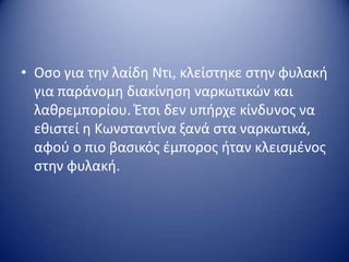 • Οςο για τθν λαίδθ Ντι, κλείςτθκε ςτθν φυλακι
για παράνομθ διακίνθςθ ναρκωτικών και
λακρεμπορίου. Έτςι δεν υπιρχε κίνδυνοσ να
εκιςτεί θ Κωνςταντίνα ξανά ςτα ναρκωτικά,
αφοφ ο πιο βαςικόσ ζμποροσ ιταν κλειςμζνοσ
ςτθν φυλακι.
 