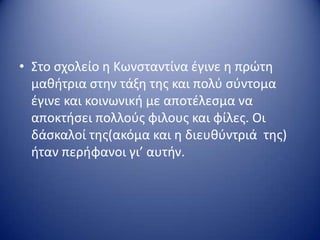 • Στο ςχολείο θ Κωνςταντίνα ζγινε θ πρώτθ
μακιτρια ςτθν τάξθ τθσ και πολφ ςφντομα
ζγινε και κοινωνικι με αποτζλεςμα να
αποκτιςει πολλοφσ φιλουσ και φίλεσ. Οι
δάςκαλοί τθσ(ακόμα και θ διευκφντριά τθσ)
ιταν περιφανοι γι’ αυτιν.
 