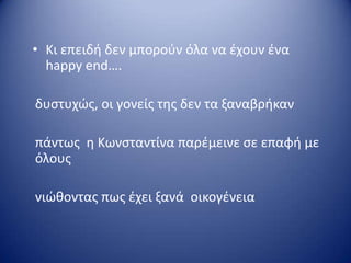 • Kι επειδι δεν μποροφν όλα να ζχουν ζνα
happy end….
δυςτυχώσ, οι γονείσ τθσ δεν τα ξαναβρικαν
πάντωσ θ Κωνςταντίνα παρζμεινε ςε επαφι με
όλουσ
νιώκοντασ πωσ ζχει ξανά οικογζνεια
 
