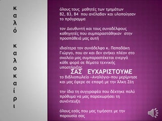 κ
α
λ
ό
κ
α
λ
ο
κ
α
ί
ρ
ι
΢Α΢ ΔΤΧΑΡΙ΢ΣΟΤΜΔ
όλξσπ ςξσπ μαθηςέπ ςχμ ςμημάςχμ
Β2, Β3, Β4 πξσ αμέλαβαμ και σλξπξίηραμ
ςξ ποόγοαμμα
ςξμ Διεσθσμςή και ςξσπ ρσμαδέλτξσπ
καθηγηςέπ πξσ ρσμπαοαρςάθηκαμ ρςημ
ποξρπάθειά μαπ ασςή
ιδιαίςεοα ςξμ ρσμάδελτξ κ. Παπαδάκη
Γιώογξ, πξσ αμ και δεμ αμήκει πλέξμ ρςξ
ρυξλείξ μαπ ρσμπαοαρςέκεςαι εμεογά
κάθε τξοά ρε θέμαςα ςευμικήπ
σπξρςήοινηπ
ςξ βιβλιξπχλείξ «Αμαλόγιξ»πξσ μεοίμμηρε
και μαπ έτεοε ρε επατή με ςημ Άλκη Εέη
ςημ ίδια ςη ρσγγοατέα πξσ δέυςηκε πξλύ
ποόθσμα μα μαπ παοαυχοήρει ςη
ρσμέμςεσνη
όλξσπ εράπ πξσ μαπ ςιμήραςε με ςημ
παοξσρία ραπ
 