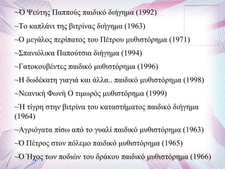 ~Ό Φεύηεο Παππνύο παηδηθό δηήγεκα (1992)
~Σν θαπιάλη ηεο βηηξίλαο δηήγεκα (1963)
~Ο κεγάινο πεξίπαηνο ηνπ Πέηξνπ κπζηζηόξεκα (1971)
~΢παληόιηθα Παπνύηζηα δηήγεκα (1994)
~Γαηνθνπβέληεο παηδηθό κπζηζηόξεκα (1996)
~Ζ δσδέθαηε γηαγηά θαη άιια.. παηδηθό κπζηζηόξεκα (1998)
~Νεαληθή Φσλή Ο ηηκσξόο κπζηζηόξεκα (1999)
~Ή ηίγξε ζηελ βηηξίλα ηνπ θαηαζηήκαηνο παηδηθό δηήγεκα
(1964)
~Αγξηόγαηα πίζσ από ην γπαιί παηδηθό κπζηζηόξεκα (1963)
~Ό Πέηξνο ζηνλ πόιεκν παηδηθό κπζηζηόξεκα (1965)
~Ό Ήρνο ησλ πνδηώλ ηνπ δξάθνπ παηδηθό κπζηζηόξεκα (1966)
 