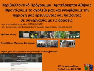 Περιβαλλοντικό Πρόγραμμα: Αμπελόκηποι Αθήνας:
Φροντίζουμε το σχολείο μας και γνωρίζουμε την
περιοχή μας ερευνώντας και παίζοντας
σε συνεργασία με τις δράσεις:
- της καταγραφής μνημείων (MONUMENTA)
- της Συντακτικής και Φωτογραφικής Ομάδας Εργαστηρίου Πληροφορικής
56Ο Γυμνάσιο Αθήνας
Σχολικό έτος: 2020-2021
Σχολικός κήπος:
Περιβάλλον, Μνημεία, Τοπόσημα:
Δημιουργία ηλεκτρονικού παιχνιδιού (B’ έκδοση (Bonus!):
 