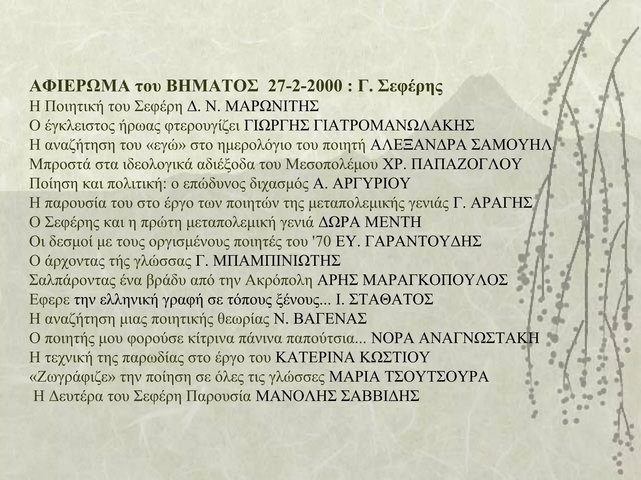 ΑΦΙΕΡΩΜΑ του ΒΗΜΑΤΟΣ 27-2-2000 : Γ. Σεφέρης
Η Ποιητική του Σεφέρη Δ. Ν. ΜΑΡΩΝΙΤΗΣ
Ο έγκλειστος ήρωας φτερουγίζει ΓΙΩΡΓΗΣ ΓΙΑΤΡΟΜΑΝΩΛΑΚΗΣ
Η αναζήτηση του «εγώ» στο ημερολόγιο του ποιητή ΑΛΕΞΑΝΔΡΑ ΣΑΜΟΥΗΛ
Μπροστά στα ιδεολογικά αδιέξοδα του Μεσοπολέμου ΧΡ. ΠΑΠΑΖΟΓΛΟΥ
Ποίηση και πολιτική: ο επώδυνος διχασμός Α. ΑΡΓΥΡΙΟΥ
Η παρουσία του στο έργο των ποιητών της μεταπολεμικής γενιάς Γ. ΑΡΑΓΗΣ
Ο Σεφέρης και η πρώτη μεταπολεμική γενιά ΔΩΡΑ ΜΕΝΤΗ
Οι δεσμοί με τους οργισμένους ποιητές του '70 ΕΥ. ΓΑΡΑΝΤΟΥΔΗΣ
Ο άρχοντας τής γλώσσας Γ. ΜΠΑΜΠΙΝΙΩΤΗΣ
Σαλπάροντας ένα βράδυ από την Ακρόπολη ΑΡΗΣ ΜΑΡΑΓΚΟΠΟΥΛΟΣ
Εφερε την ελληνική γραφή σε τόπους ξένους... Ι. ΣΤΑΘΑΤΟΣ
Η αναζήτηση μιας ποιητικής θεωρίας Ν. ΒΑΓΕΝΑΣ
Ο ποιητής μου φορούσε κίτρινα πάνινα παπούτσια... ΝΟΡΑ ΑΝΑΓΝΩΣΤΑΚΗ
Η τεχνική της παρωδίας στο έργο του ΚΑΤΕΡΙΝΑ ΚΩΣΤΙΟΥ
«Ζωγράφιζε» την ποίηση σε όλες τις γλώσσες ΜΑΡΙΑ ΤΣΟΥΤΣΟΥΡΑ
Η Δευτέρα του Σεφέρη Παρουσία ΜΑΝΟΛΗΣ ΣΑΒΒΙΔΗΣ
 