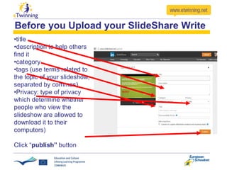Before you Upload your SlideShare Write
•title
•description to help others
find it
•category
•tags (use terms related to
the topic of your slideshow,
separated by commas)
•Privacy: type of privacy
which determine whether
people who view the
slideshow are allowed to
download it to their
computers)
Click “publish” button
 