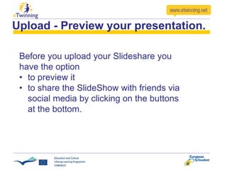 Upload - Preview your presentation.
Before you upload your Slideshare you
have the option
• to preview it
• to share the SlideShow with friends via
social media by clicking on the buttons
at the bottom.
 