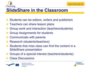 SlideShare in the Classroom
Students can be editors, writers and publishers
Teachers can share lesson plans
Group work and interaction (teachers/students)
Group Assignments for students
Communicate with parents
Research (students/teachers)
Students that miss class can find the content in a
SlideShare presentation
Groups of a special interest (teachers/students)
Class Discussions
 