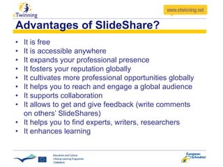 Advantages of SlideShare?
• It is free
• It is accessible anywhere
• It expands your professional presence
• It fosters your reputation globally
• It cultivates more professional opportunities globally
• It helps you to reach and engage a global audience
• It supports collaboration
• It allows to get and give feedback (write comments
on others’ SlideShares)
• It helps you to find experts, writers, researchers
• It enhances learning
 