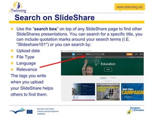 Search on SlideShare
Use the “search box” on top of any SlideShare page to find other
SlideShares presentations. You can search for a specific title, you
can include quotation marks around your search terms (I.E.
"Slideshare101") or you can search by:
Upload date
File Type
Language
Relevance
The tags you write
when you upload
your SlideShare helps
others to find them.
 