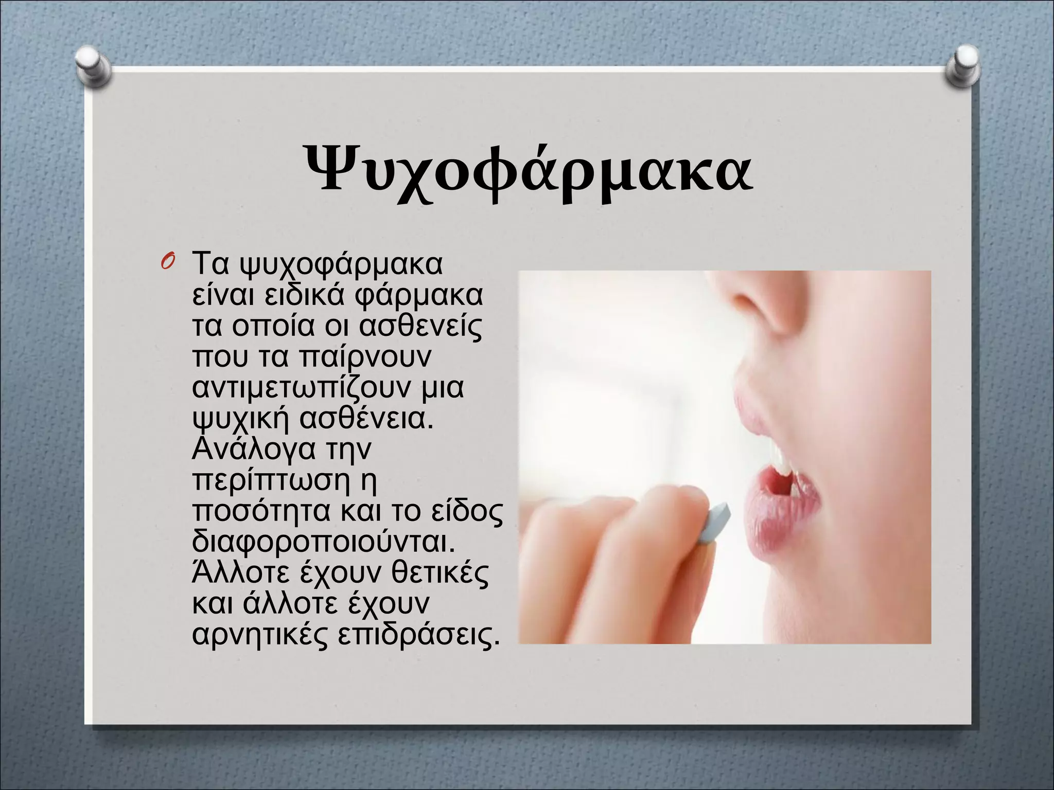 Ψυχοφάρμακα
O Τα ψυχοφάρμακα
είναι ειδικά φάρμακα
τα οποία οι ασθενείς
που τα παίρνουν
αντιμετωπίζουν μια
ψυχική ασθένεια.
Ανάλογα την
περίπτωση η
ποσότητα και το είδος
διαφοροποιούνται.
Άλλοτε έχουν θετικές
και άλλοτε έχουν
αρνητικές επιδράσεις.
 