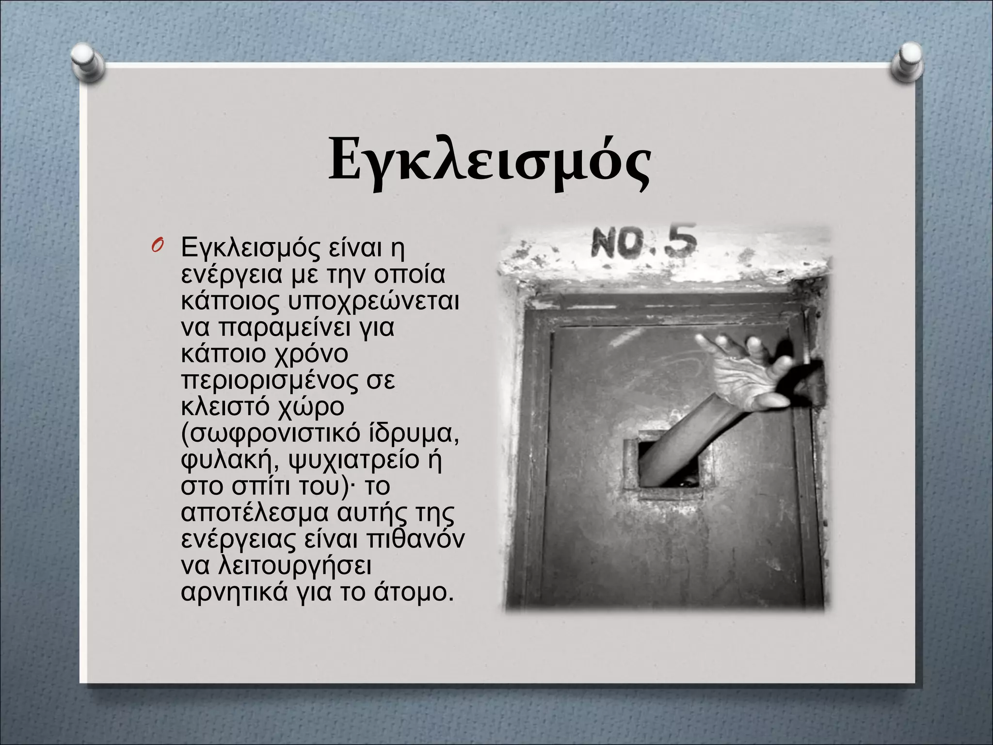 Εγκλεισμός
O Εγκλεισμός είναι η
ενέργεια με την οποία
κάποιος υποχρεώνεται
να παραμείνει για
κάποιο χρόνο
περιορισμένος σε
κλειστό χώρο
(σωφρονιστικό ίδρυμα,
φυλακή, ψυχιατρείο ή
στο σπίτι του)· το
αποτέλεσμα αυτής της
ενέργειας είναι πιθανόν
να λειτουργήσει
αρνητικά για το άτομο.
 
