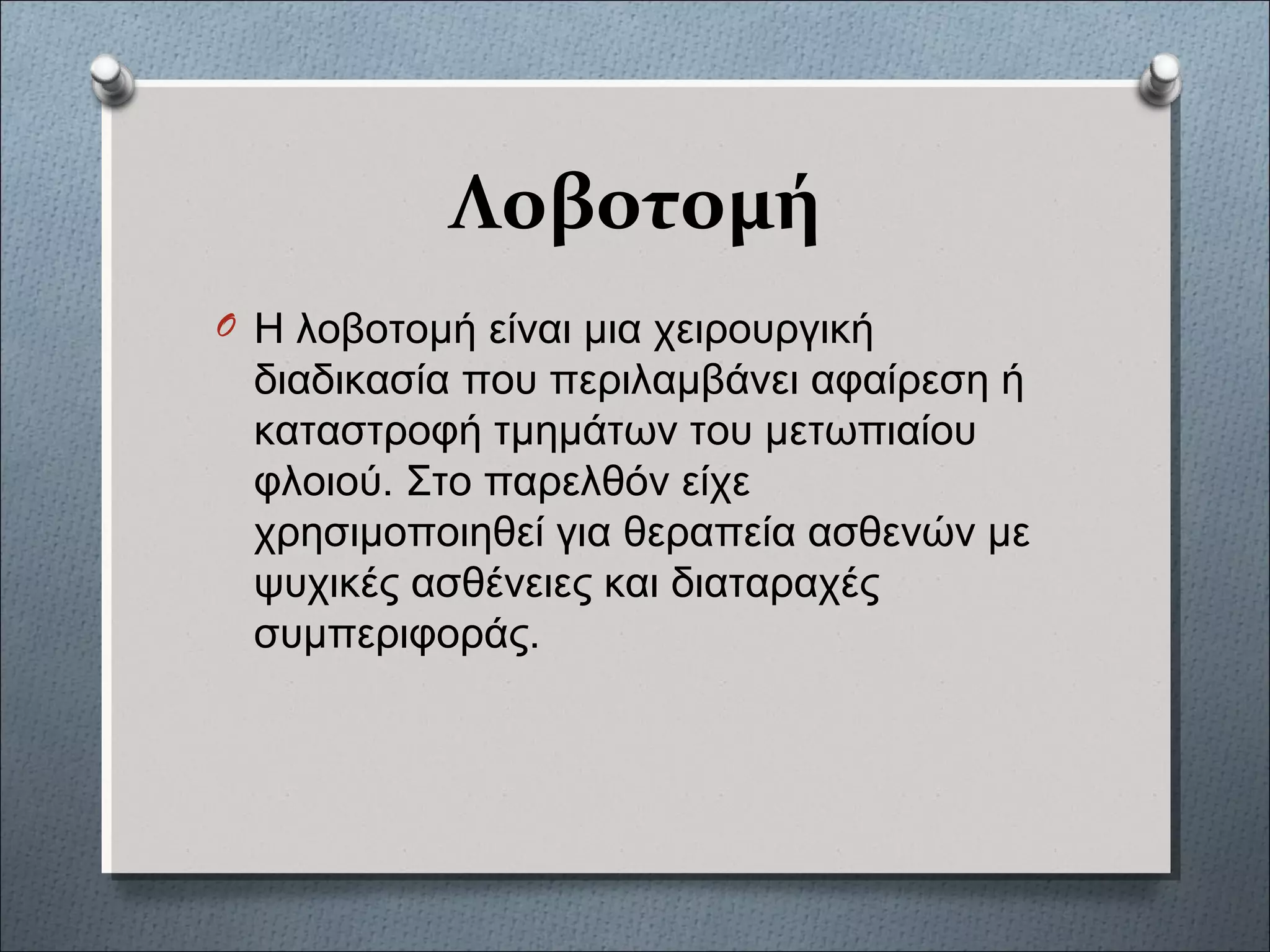 Λοβοτομή
O Η λοβοτομή είναι μια χειρουργική
διαδικασία που περιλαμβάνει αφαίρεση ή
καταστροφή τμημάτων του μετωπιαίου
φλοιού. Στο παρελθόν είχε
χρησιμοποιηθεί για θεραπεία ασθενών με
ψυχικές ασθένειες και διαταραχές
συμπεριφοράς.
 