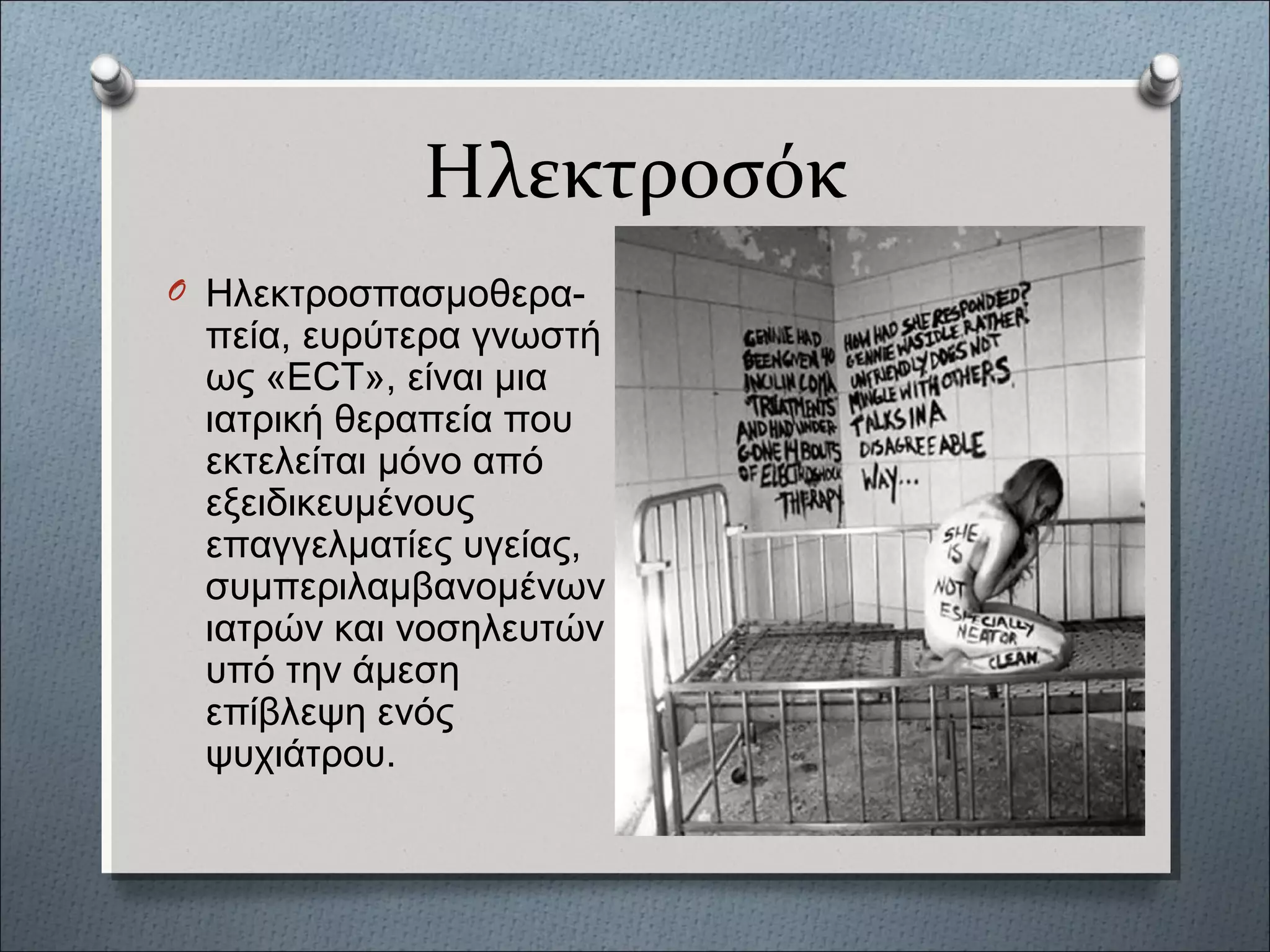 Ηλεκτροσόκ
O Ηλεκτροσπασμοθερα-
πεία, ευρύτερα γνωστή
ως «ECT», είναι μια
ιατρική θεραπεία που
εκτελείται μόνο από
εξειδικευμένους
επαγγελματίες υγείας,
συμπεριλαμβανομένων
ιατρών και νοσηλευτών
υπό την άμεση
επίβλεψη ενός
ψυχιάτρου.
 