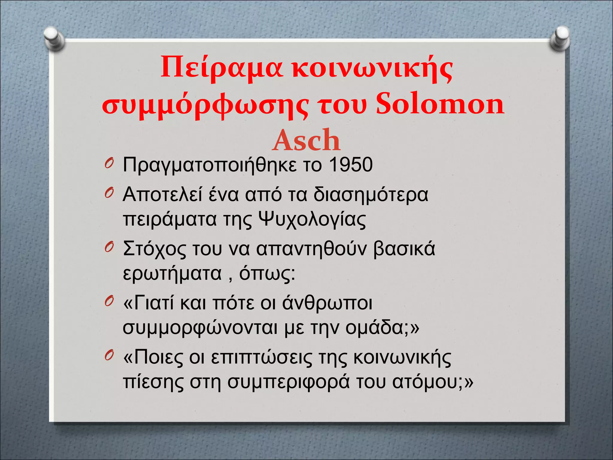 Πείραμα κοινωνικής
συμμόρφωσης του Solomon
Asch
O Πραγματοποιήθηκε το 1950
O Αποτελεί ένα από τα διασημότερα
πειράματα της Ψυχολογίας
O Στόχος του να απαντηθούν βασικά
ερωτήματα , όπως:
O «Γιατί και πότε οι άνθρωποι
συμμορφώνονται με την ομάδα;»
O «Ποιες οι επιπτώσεις της κοινωνικής
πίεσης στη συμπεριφορά του ατόμου;»
 