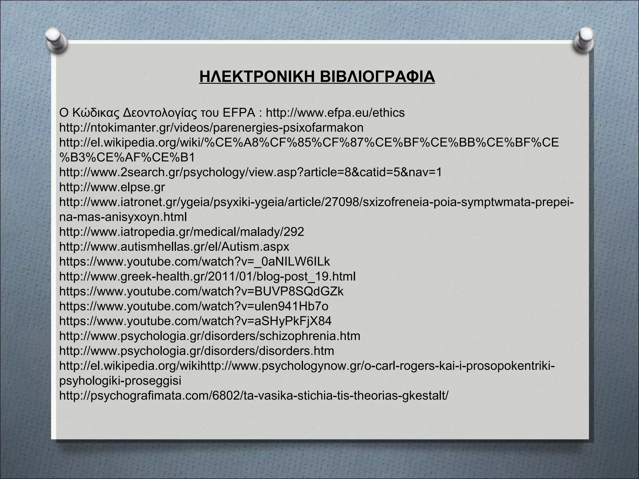 ΗΛΕΚΤΡΟΝΙΚΗ ΒΙΒΛΙΟΓΡΑΦΙΑ
Ο Κώδικας Δεοντολογίας του ΕFPA : http://www.efpa.eu/ethics
http://ntokimanter.gr/videos/parenergies-psixofarmakon
http://el.wikipedia.org/wiki/%CE%A8%CF%85%CF%87%CE%BF%CE%BB%CE%BF%CE
%B3%CE%AF%CE%B1
http://www.2search.gr/psychology/view.asp?article=8&catid=5&nav=1
http://www.elpse.gr
http://www.iatronet.gr/ygeia/psyxiki-ygeia/article/27098/sxizofreneia-poia-symptwmata-prepei-
na-mas-anisyxoyn.html
http://www.iatropedia.gr/medical/malady/292
http://www.autismhellas.gr/el/Autism.aspx
https://www.youtube.com/watch?v=_0aNILW6ILk
http://www.greek-health.gr/2011/01/blog-post_19.html
https://www.youtube.com/watch?v=BUVP8SQdGZk
https://www.youtube.com/watch?v=ulen941Hb7o
https://www.youtube.com/watch?v=aSHyPkFjX84
http://www.psychologia.gr/disorders/schizophrenia.htm
http://www.psychologia.gr/disorders/disorders.htm
http://el.wikipedia.org/wikihttp://www.psychologynow.gr/o-carl-rogers-kai-i-prosopokentriki-
psyhologiki-proseggisi
http://psychografimata.com/6802/ta-vasika-stichia-tis-theorias-gkestalt/
 