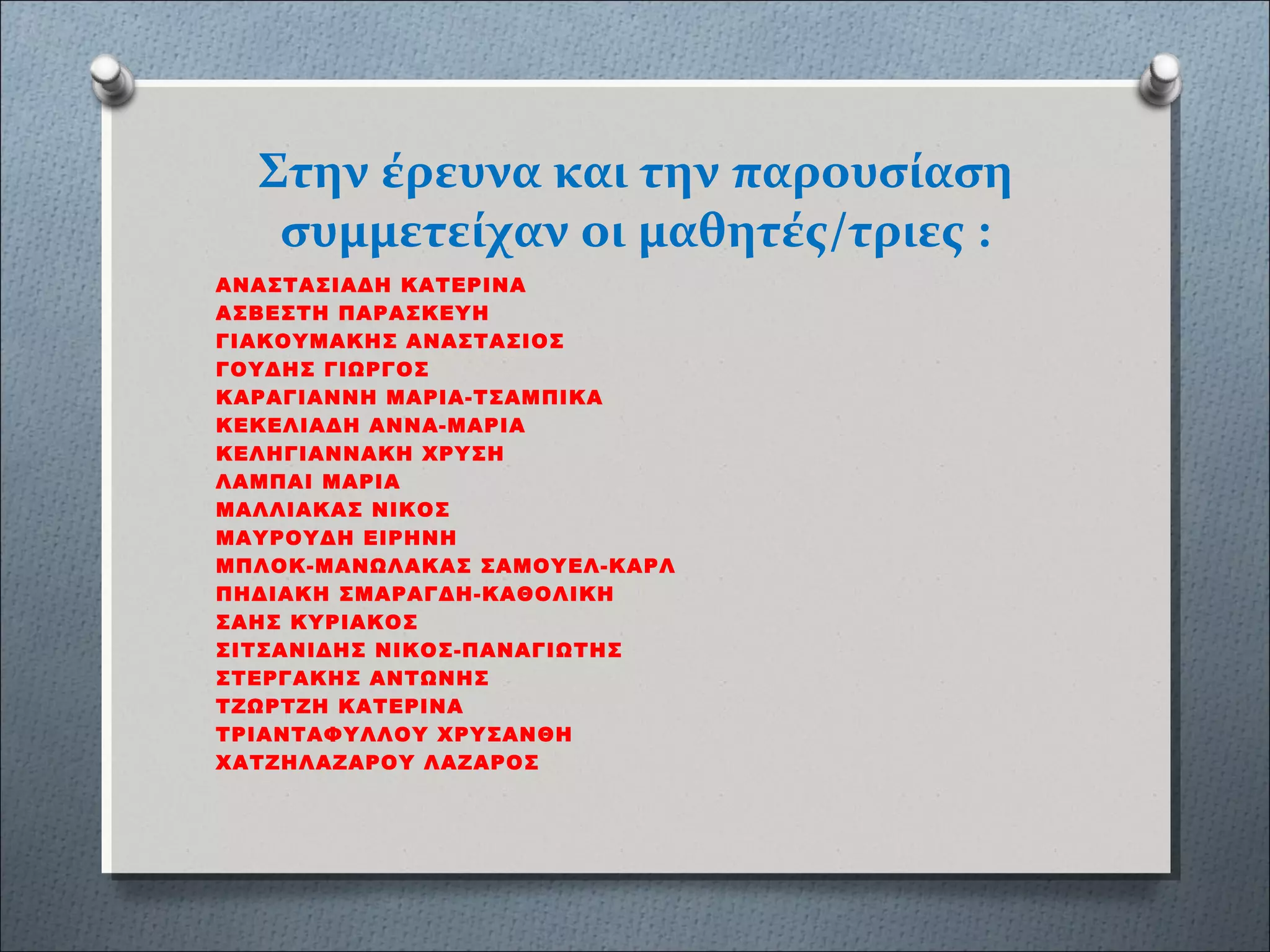 Στην έρευνα και την παρουσίαση
συμμετείχαν οι μαθητές/τριες :
ΑΝΑΣΤΑΣΙΑΔΗ ΚΑΤΕΡΙΝΑ
ΑΣΒΕΣΤΗ ΠΑΡΑΣΚΕΥΗ
ΓΙΑΚΟΥΜΑΚΗΣ ΑΝΑΣΤΑΣΙΟΣ
ΓΟΥΔΗΣ ΓΙΩΡΓΟΣ
ΚΑΡΑΓΙΑΝΝΗ ΜΑΡΙΑ-ΤΣΑΜΠΙΚΑ
ΚΕΚΕΛΙΑΔΗ ΑΝΝΑ-ΜΑΡΙΑ
ΚΕΛΗΓΙΑΝΝΑΚΗ ΧΡΥΣΗ
ΛΑΜΠΑΙ ΜΑΡΙΑ
ΜΑΛΛΙΑΚΑΣ ΝΙΚΟΣ
ΜΑΥΡΟΥΔΗ ΕΙΡΗΝΗ
ΜΠΛΟΚ-ΜΑΝΩΛΑΚΑΣ ΣΑΜΟΥΕΛ-ΚΑΡΛ
ΠΗΔΙΑΚΗ ΣΜΑΡΑΓΔΗ-ΚΑΘΟΛΙΚΗ
ΣΑΗΣ ΚΥΡΙΑΚΟΣ
ΣΙΤΣΑΝΙΔΗΣ ΝΙΚΟΣ-ΠΑΝΑΓΙΩΤΗΣ
ΣΤΕΡΓΑΚΗΣ ΑΝΤΩΝΗΣ
ΤΖΩΡΤΖΗ ΚΑΤΕΡΙΝΑ
ΤΡΙΑΝΤΑΦΥΛΛΟΥ ΧΡΥΣΑΝΘΗ
ΧΑΤΖΗΛΑΖΑΡΟΥ ΛΑΖΑΡΟΣ
 