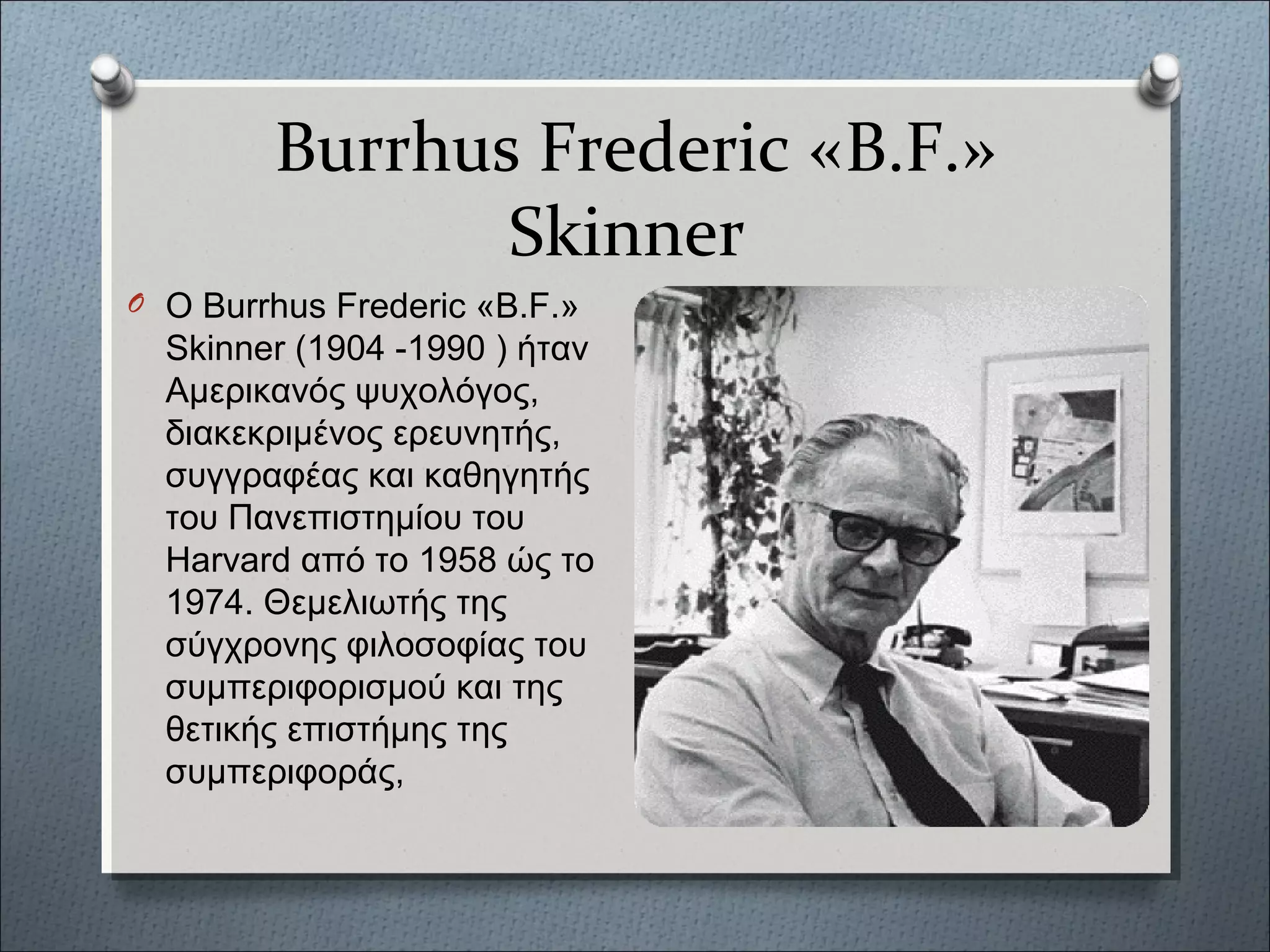 Burrhus Frederic «Β.F.»
Skinner
O Ο Burrhus Frederic «Β.F.»
Skinner (1904 -1990 ) ήταν
Αμερικανός ψυχολόγος,
διακεκριμένος ερευνητής,
συγγραφέας και καθηγητής
του Πανεπιστημίου του
Harvard από το 1958 ώς το
1974. Θεμελιωτής της
σύγχρονης φιλοσοφίας του
συμπεριφορισμού και της
θετικής επιστήμης της
συμπεριφοράς,
 