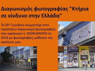 Το 56ο Γυμνάσιο συμμετείχε στον
παραπάνω διαγωνισμό φωτογραφίας
που οργάνωσε η MONUMENTA το
2016 με φωτογραφίες μαθητών του
σχολείου μας.
Διαγωνισμός φωτογραφίας "Κτήρια
σε κίνδυνο στην Ελλάδα"
 