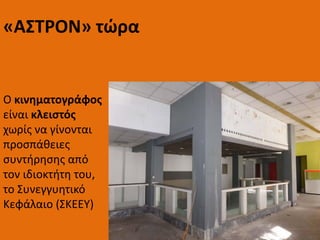 Ο κινηματογράφος
είναι κλειστός
χωρίς να γίνονται
προσπάθειες
συντήρησης από
τον ιδιοκτήτη του,
το Συνεγγυητικό
Κεφάλαιο (ΣΚΕΕΥ)
«ΑΣΤΡΟΝ» τώρα
 