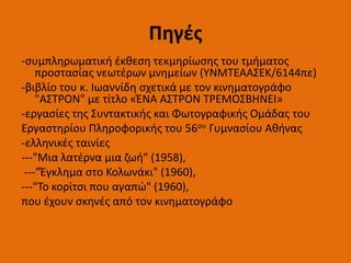 Πηγές
-συμπληρωματική έκθεση τεκμηρίωσης του τμήματος
προστασίας νεωτέρων μνημείων (ΥΝΜΤΕΑΑΣΕΚ/6144πε)
-βιβλίο του κ. Ιωαννίδη σχετικά με τον κινηματογράφο
"ΑΣΤΡΟΝ" με τίτλο «ΈΝΑ ΑΣΤΡΟΝ ΤΡΕΜΟΣΒΗΝΕΙ»
-εργασίες της Συντακτικής και Φωτογραφικής Ομάδας του
Εργαστηρίου Πληροφορικής του 56ου Γυμνασίου Αθήνας
-ελληνικές ταινίες
---"Μια λατέρνα μια ζωή" (1958),
---"Έγκλημα στο Κολωνάκι" (1960),
---"Το κορίτσι που αγαπώ" (1960),
που έχουν σκηνές από τον κινηματογράφο
 