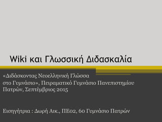 Wiki και Γλωσσική Διδασκαλία
«Διδάσκοντας Νεοελληνική Γλώσσα
στο Γυμνάσιο», Πειραματικό Γυμνάσιο Πανεπιστημίου
Πατρών, Σεπτέμβριος 2015
Εισηγήτρια : Δωρή Αικ., ΠΕ02, 60 Γυμνάσιο Πατρών
 
