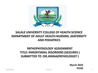 SALALE UNIVERSITY COLLEGE OF HEALTH SCIENCE
DEPARTMENT OF ADULT HEALTH NURSING ,MATERNITY
AND PEDIATRICS
.
PATHOPHYSIOLOGY ASSIGNMENT
TITLE: PAROXYSMAL DISORDERS (SEIZURES )
SUBMITTED TO :DR.AYANA(PATHOLOGIST )
March 2023
FICHE
10/25/2023 Group 4 1
 
