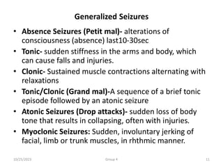 Generalized Seizures
• Absence Seizures (Petit mal)- alterations of
consciousness (absence) last10-30sec
• Tonic- sudden stiffness in the arms and body, which
can cause falls and injuries.
• Clonic- Sustained muscle contractions alternating with
relaxations
• Tonic/Clonic (Grand mal)-A sequence of a brief tonic
episode followed by an atonic seizure
• Atonic Seizures (Drop attacks)- sudden loss of body
tone that results in collapsing, often with injuries.
• Myoclonic Seizures: Sudden, involuntary jerking of
facial, limb or trunk muscles, in rhthmic manner.
10/25/2023 Group 4 11
 