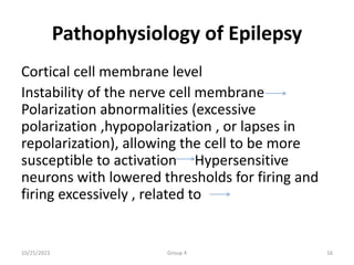 Pathophysiology of Epilepsy
Cortical cell membrane level
Instability of the nerve cell membrane
Polarization abnormalities (excessive
polarization ,hypopolarization , or lapses in
repolarization), allowing the cell to be more
susceptible to activation Hypersensitive
neurons with lowered thresholds for firing and
firing excessively , related to
10/25/2023 Group 4 16
 
