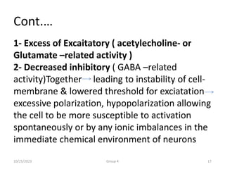 Cont.…
1- Excess of Excaitatory ( acetylecholine- or
Glutamate –related activity )
2- Decreased inhibitory ( GABA –related
activity)Together leading to instability of cell-
membrane & lowered threshold for exciatation
excessive polarization, hypopolarization allowing
the cell to be more susceptible to activation
spontaneously or by any ionic imbalances in the
immediate chemical environment of neurons
10/25/2023 Group 4 17
 