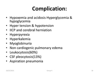 Complication:
• Hypoxemia and acidosis Hyperglycemia &
hypoglycemia
• Hyper tension & hypotension
• IICP and cerebral herniation
• Hyperpyrexia
• Hyperkalemia
• Myoglobinuria
• Non cardiogenic pulmonary edema
• Leukocytosis(60%)
• CSF pleocytosis(13%)
• Aspiration pneumonia
10/25/2023 Group 4 18
 