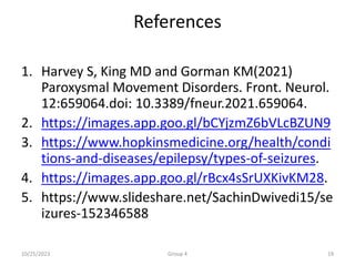 References
1. Harvey S, King MD and Gorman KM(2021)
Paroxysmal Movement Disorders. Front. Neurol.
12:659064.doi: 10.3389/fneur.2021.659064.
2. https://images.app.goo.gl/bCYjzmZ6bVLcBZUN9
3. https://www.hopkinsmedicine.org/health/condi
tions-and-diseases/epilepsy/types-of-seizures.
4. https://images.app.goo.gl/rBcx4sSrUXKivKM28.
5. https://www.slideshare.net/SachinDwivedi15/se
izures-152346588
10/25/2023 Group 4 19
 