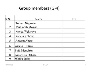 S.N Name ID
1 Tolesa Nigussie
2 Mulunesh Mosisa
3 Merga Wekwaya
4 Yadeta Kebede
5 Azazhu Abate
6 Geleto Hinika
7 Sufa Mengistu
8 Amansisa Dabasa
9 Worku Daba
Group members (G-4)
10/25/2023 2
Group 4
 