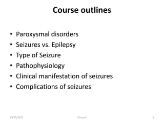 Course outlines
• Paroxysmal disorders
• Seizures vs. Epilepsy
• Type of Seizure
• Pathophysiology
• Clinical manifestation of seizures
• Complications of seizures
10/25/2023 Group 4 3
 