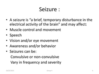 Seizure :
• A seizure is “a brief, temporary disturbance in the
electrical activity of the brain” and may affect:
• Muscle control and movement
• Speech
• Vision and/or eye movement
• Awareness and/or behavior
• Seizures can be:
Convulsive or non-convulsive
Vary in frequency and severity
10/25/2023 Group 4 6
 