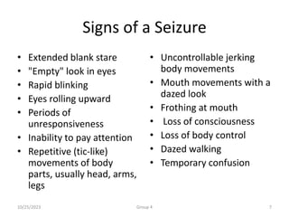 Signs of a Seizure
• Extended blank stare
• "Empty" look in eyes
• Rapid blinking
• Eyes rolling upward
• Periods of
unresponsiveness
• Inability to pay attention
• Repetitive (tic-like)
movements of body
parts, usually head, arms,
legs
• Uncontrollable jerking
body movements
• Mouth movements with a
dazed look
• Frothing at mouth
• Loss of consciousness
• Loss of body control
• Dazed walking
• Temporary confusion
10/25/2023 Group 4 7
 