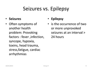 Seizures vs. Epilepsy
• Seizures
• Often symptoms of
another health
problem: Provoking
factors : fever ,infection,
syncope, hypoxia,
toxins, head trauma,
stress,fatigue, cardiac
arrhythmias
• Epilepsy
• is the occurrence of two
or more unprovoked
seizures at an interval >
24 hours
10/25/2023 Group 4 8
 