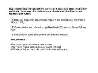 Hypothesis: Student occupations are not self-contained places but rather political expressions of broader translocal networks, that form around resistant discourses * Collapse of production-consumption model in the circulation of information (Bruns, 2008) * Reflexive intellectual culture through New Media (Giddens in Ahmed&Shore 1995) * Same fabric for social phenomena, but different “texture” New elements: -Horizontal communication across borders -Heavy new media usage (internet, mobile phones) -Diffusion of values, symbols, methods in the mediascape  