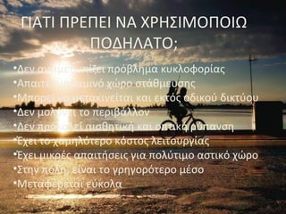 •Δεν αντιμετωπίζει πρόβλημα κυκλοφορίας
•Απαιτεί μηδαμινό χώρο στάθμευσης
•Μπορεί να μετακινείται και εκτός οδικού δικτύου
•Δεν μολύνει το περιβάλλον
•Δεν προκαλεί αισθητική και οπτική ρύπανση
•Έχει το χαμηλότερο κόστος λειτουργίας
•Έχει μικρές απαιτήσεις για πολύτιμο αστικό χώρο
•Στην πόλη, είναι το γρηγορότερο μέσο
•Μεταφέρεται εύκολα
ΓΙΑΤΙ ΠΡΕΠΕΙ ΝΑ ΧΡΗΣΙΜΟΠΟΙΩ
ΠΟΔΗΛΑΤΟ;
 