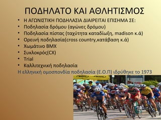 ΠΟΔΗΛΑΤΟ ΚΑΙ ΑΘΛΗΤΙΣΜΟΣ
• Η ΑΓΩΝΙΣΤΙΚΗ ΠΟΔΗΛΑΣΙΑ ΔΙΑΙΡΕΙΤΑΙ ΕΠΙΣΗΜΑ ΣΕ:
• Ποδηλασία δρόμου (αγώνες δρόμου)
• Ποδηλασία πίστας (ταχύτητα καταδίωξη, madison κ.ά)
• Ορεινή ποδηλασία(cross country,κατάβαση κ.ά)
• Χωμάτινο BMX
• Συκλοκρός(CX)
• Trial
• Καλλιτεχνική ποδηλασία
Η ελληνική ομοσπονδία ποδηλασία (Ε.Ο.Π) ιδρύθηκε το 1973
 