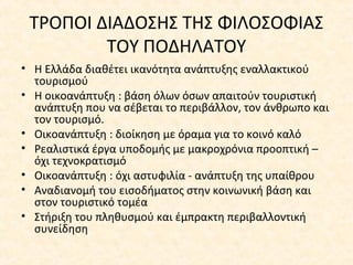 ΤΡΟΠΟΙ ΔΙΑΔOΣΗΣ ΤΗΣ ΦΙΛΟΣΟΦΙΑΣ
ΤΟΥ ΠΟΔΗΛΑΤΟΥ
• Η Ελλάδα διαθέτει ικανότητα ανάπτυξης εναλλακτικού
τουρισμού
• Η οικοανάπτυξη : βάση όλων όσων απαιτούν τουριστική
ανάπτυξη που να σέβεται το περιβάλλον, τον άνθρωπο και
τον τουρισμό.
• Οικοανάπτυξη : διοίκηση με όραμα για το κοινό καλό
• Ρεαλιστικά έργα υποδομής με μακροχρόνια προοπτική –
όχι τεχνοκρατισμό
• Οικοανάπτυξη : όχι αστυφιλία - ανάπτυξη της υπαίθρου
• Αναδιανομή του εισοδήματος στην κοινωνική βάση και
στον τουριστικό τομέα
• Στήριξη του πληθυσμού και έμπρακτη περιβαλλοντική
συνείδηση
 