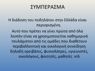ΣΥΜΠΕΡΑΣΜΑ
Η διάδοση του ποδηλάτου στην Ελλάδα είναι
περιορισμένη.
Αυτό που πρέπει να γίνει πρώτα από όλα
λοιπόν είναι να χρησιμοποιείται καθημερινά
τουλάχιστον από τις ομάδες που διαθέτουν
περιβαλλοντική και οικολογική συνείδηση
δηλαδή ορειβάτες, φυσιολάτρες, υγιεινιστές,
οικολόγους, φοιτητές, μαθητές κτλ
 