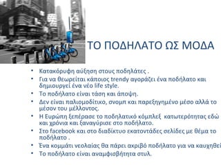 ΤΟ ΠΟΔΗΛΑΤΟ ΩΣ ΜΟΔΑ
• Κατακόρυφη αύξηση στους ποδηλάτες .
• Για να θεωρείται κάποιος trendy αγοράζει ένα ποδήλατο και
δημιουργεί ένα νέο life style.
• Το ποδήλατο είναι τάση και άποψη.
• Δεν είναι παλιομοδίτικο, σνομπ και παρεξηγημένο μέσο αλλά το
μέσον του μέλλοντος.
• Η Ευρώπη ξεπέρασε το ποδηλατικό κόμπλεξ κατωτερότητας εδώ
και χρόνια και ξαναγύρισε στο ποδήλατο.
• Στο facebook και στο διαδίκτυο εκατοντάδες σελίδες με θέμα το
ποδήλατο .
• Ένα κομμάτι νεολαίας θα πάρει ακριβό ποδήλατο για να καυχηθεί
• Το ποδήλατο είναι αναμφισβήτητα στυλ.
 