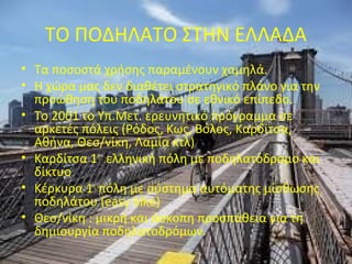 ΤΟ ΠΟΔΗΛΑΤΟ ΣΤΗΝ ΕΛΛΑΔΑ
• Τα ποσοστά χρήσης παραμένουν χαμηλά.
• Η χώρα μας δεν διαθέτει στρατηγικό πλάνο για την
προώθηση του ποδηλάτου σε εθνικό επίπεδο.
• Το 2001 το Υπ.Μετ. ερευνητικό πρόγραμμα σε
αρκετές πόλεις (Ρόδος, Κως, Βόλος, Καρδίτσα,
Αθήνα, Θεσ/νίκη, Λαμία κτλ)
• Καρδίτσα 1η
ελληνική πόλη με ποδηλατόδρομο και
δίκτυο
• Κέρκυρα 1η
πόλη με σύστημα αυτόματης μίσθωσης
ποδηλάτου (easy bike)
• Θεσ/νίκη : μικρή και άσκοπη προσπάθεια για τη
δημιουργία ποδηλατοδρόμων.
 