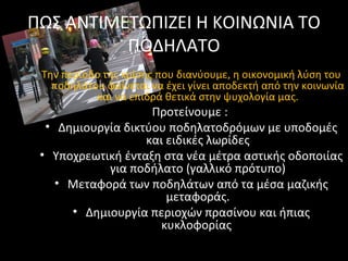 ΠΩΣ ΑΝΤΙΜΕΤΩΠΙΖΕΙ Η ΚΟΙΝΩΝΙΑ ΤΟ
ΠΟΔΗΛΑΤΟ
Την περίοδο της κρίσης που διανύουμε, η οικονομική λύση του
ποδηλάτου φαίνεται να έχει γίνει αποδεκτή από την κοινωνία
και να επιδρά θετικά στην ψυχολογία μας.
Προτείνουμε :
• Δημιουργία δικτύου ποδηλατοδρόμων με υποδομές
και ειδικές λωρίδες
• Υποχρεωτική ένταξη στα νέα μέτρα αστικής οδοποιίας
για ποδήλατο (γαλλικό πρότυπο)
• Μεταφορά των ποδηλάτων από τα μέσα μαζικής
μεταφοράς.
• Δημιουργία περιοχών πρασίνου και ήπιας
κυκλοφορίας
 